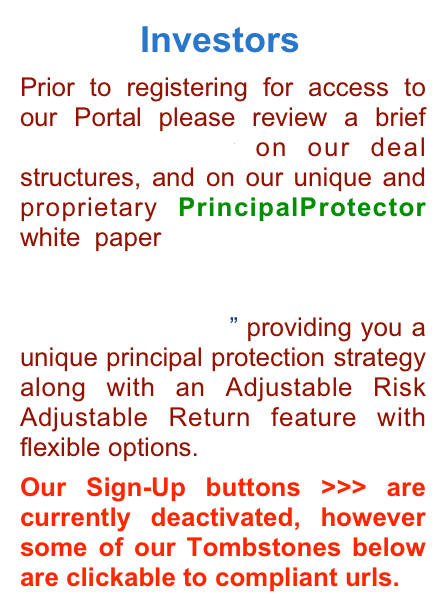             Investors   Prior to registering for access to our Portal please review a brief Investor Primer on our deal structures, and on our unique and proprietary PrincipalProtector white paper “Wall Street Funding Solutions & Absolute Principal Protection Strategies for Main Street Companies” providing you a unique principal protection strategy along with an Adjustable Risk Adjustable Return feature with flexible options.  Our Sign-Up buttons >>> are currently deactivated, however some of our Tombstones below are clickable to compliant urls.