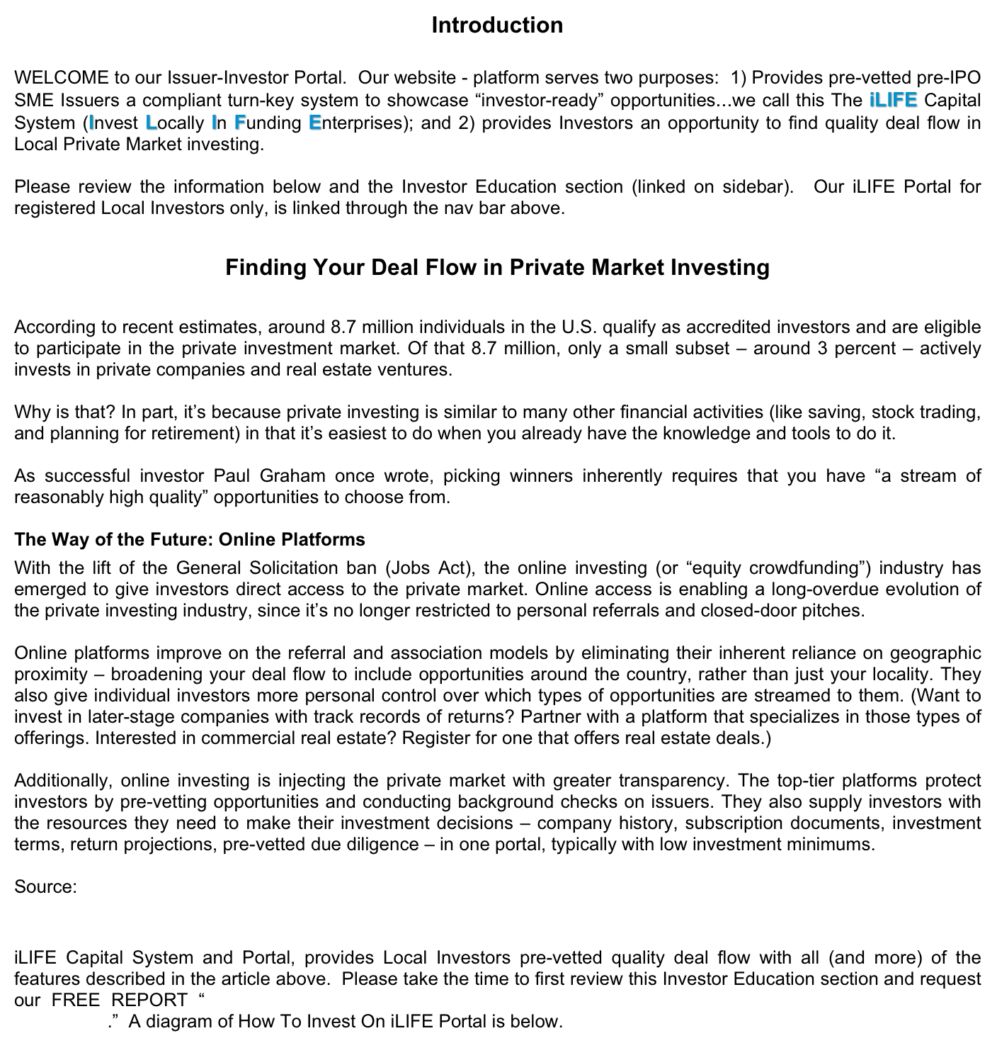 Introduction
 WELCOME to our Issuer-Investor Portal.  Our website - platform serves two purposes:  1) Provides pre-vetted pre-IPO SME Issuers a compliant turn-key system to showcase “investor-ready” opportunities...we call this The iLIFE Capital System (Invest Locally In Funding Enterprises); and 2) provides Investors an opportunity to find quality deal flow in Local Private Market investing.  Please review the information below and the Investor Education section (linked on sidebar).  Our iLIFE Portal for registered Local Investors only, is linked through the nav bar above.
 Finding Your Deal Flow in Private Market InvestingAccording to recent estimates, around 8.7 million individuals in the U.S. qualify as accredited investors and are eligible to participate in the private investment market. Of that 8.7 million, only a small subset – around 3 percent – actively invests in private companies and real estate ventures.  Why is that? In part, it’s because private investing is similar to many other financial activities (like saving, stock trading, and planning for retirement) in that it’s easiest to do when you already have the knowledge and tools to do it.  As successful investor Paul Graham once wrote, picking winners inherently requires that you have “a stream of reasonably high quality” opportunities to choose from.  The Way of the Future: Online PlatformsWith the lift of the General Solicitation ban (Jobs Act), the online investing (or “equity crowdfunding”) industry has emerged to give investors direct access to the private market. Online access is enabling a long-overdue evolution of the private investing industry, since it’s no longer restricted to personal referrals and closed-door pitches.  Online platforms improve on the referral and association models by eliminating their inherent reliance on geographic proximity – broadening your deal flow to include opportunities around the country, rather than just your locality. They also give individual investors more personal control over which types of opportunities are streamed to them. (Want to invest in later-stage companies with track records of returns? Partner with a platform that specializes in those types of offerings. Interested in commercial real estate? Register for one that offers real estate deals.)  Additionally, online investing is injecting the private market with greater transparency. The top-tier platforms protect investors by pre-vetting opportunities and conducting background checks on issuers. They also supply investors with the resources they need to make their investment decisions – company history, subscription documents, investment terms, return projections, pre-vetted due diligence – in one portal, typically with low investment minimums.  Source: 
  iLIFE Capital System and Portal, provides Local Investors pre-vetted quality deal flow with all (and more) of the features described in the article above.  Please take the time to first review this Investor Education section and request our FREE REPORT “Wall Street Funding Solutions & Absolute Principal Protection Strategies for Main Street Companies.”  A diagram of How To Invest On iLIFE Portal is below.