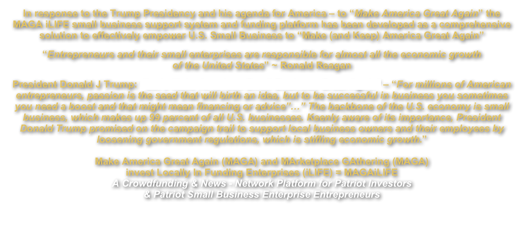 In response to the Trump Presidency and his agenda for America – to “Make America Great Again” the MAGA iLIFE small business support system and funding platform has been developed as a comprehensive solution to effectively empower U.S. Small Business to “Make (and Keep) America Great Again”
“Entrepreneurs and their small enterprises are responsible for almost all the economic growth  of the United States” ~ Ronald Reagan
President Donald J Trump: “Let’s Make American Small Business Great Again” – “For millions of American entrepreneurs, passion is the seed that will birth an idea, but to be successful in business you sometimes you need a boost and that might mean financing or advice”…” The backbone of the U.S. economy is small business, which makes up 99 percent of all U.S. businesses. Keenly aware of its importance, President Donald Trump promised on the campaign trail to support local business owners and their employees by loosening government regulations, which is stifling economic growth.”  
Make America Great Again (MAGA) and MArketplace GAthering (MAGA) invest Locally In Funding Enterprises (iLIFE) = MAGAiLIFE A Crowdfunding & News - Network Platform for Patriot Investors  & Patriot Small Business Enterprise Entrepreneurs 
                                                           Click Buttons Below
