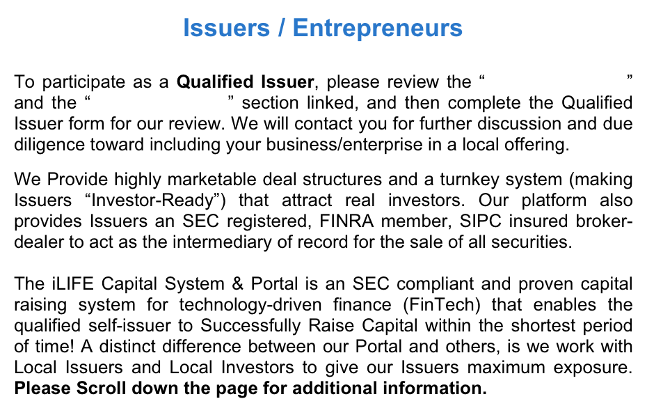 Issuers / Entrepreneurs
 To participate as a Qualified Issuer, please review the “Basic Information” and the “Issuer Education” section linked, and then complete the Qualified Issuer form for our review. We will contact you for further discussion and due diligence toward including your business/enterprise in a local offering.  We Provide highly marketable deal structures and a turnkey system (making Issuers “Investor-Ready”) that attract real investors. Our platform also provides Issuers an SEC registered, FINRA member, SIPC insured broker-dealer to act as the intermediary of record for the sale of all securities.    The iLIFE Capital System & Portal is an SEC compliant and proven capital raising system for technology-driven finance (FinTech) that enables the qualified self-issuer to Successfully Raise Capital within the shortest period of time! A distinct difference between our Portal and others, is we work with Local Issuers and Local Investors to give our Issuers maximum exposure.  Please Scroll down the page for additional information.